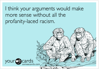 I think your arguments would make more sense without all the profanity-laced racism.