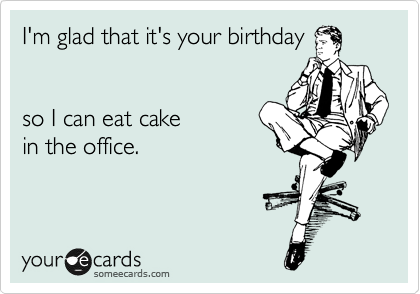 I'm glad that it's your birthday


so I can eat cake 
in the office.