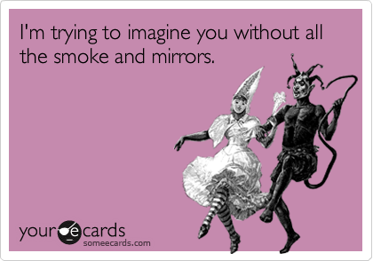 I'm trying to imagine you without all the smoke and mirrors.