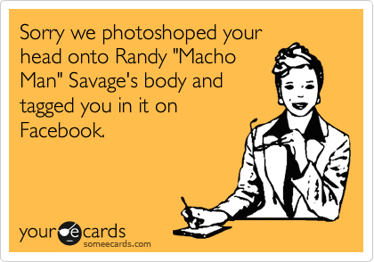 Sorry we photoshoped your
head onto Randy "Macho
Man" Savage's body and
tagged you in it on
Facebook. 