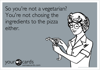 So you're not a vegetarian?
You're not chosing the
ingredients to the pizza
either.