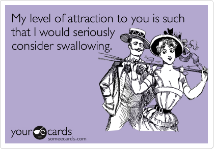 My level of attraction to you is such that I would seriously
consider swallowing.