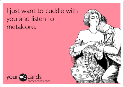 I just want to cuddle with
you and listen to
metalcore.