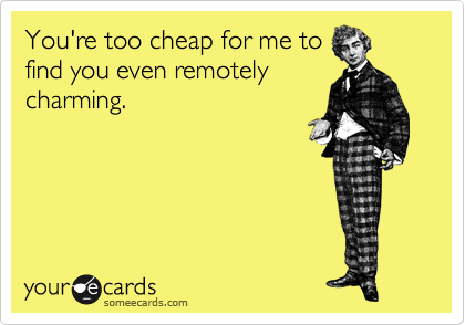 You're too cheap for me to
find you even remotely
charming.