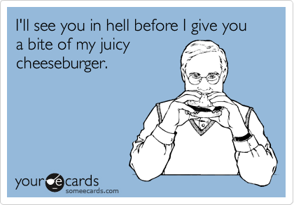 I'll see you in hell before I give you a bite of my juicy
cheeseburger.
