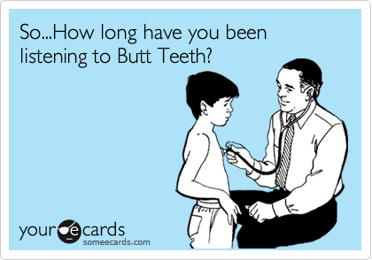 So...How long have you been listening to Butt Teeth?