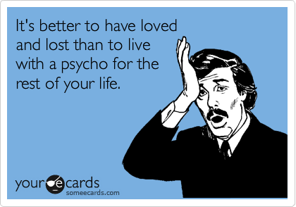 It's better to have loved
and lost than to live
with a psycho for the
rest of your life.