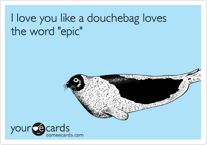 I love you like a douchebag loves the word "epic"