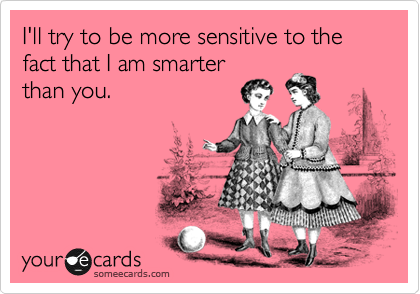 I'll try to be more sensitive to the fact that I am smarter
than you.