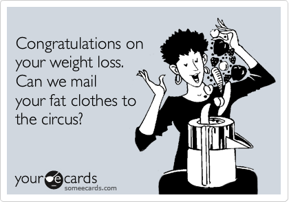 
Congratulations on
your weight loss. 
Can we mail
your fat clothes to
the circus?