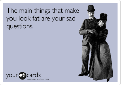 The main things that make
you look fat are your sad
questions.