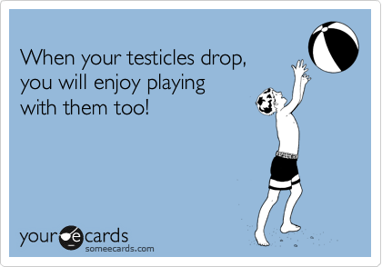 
When your testicles drop, 
you will enjoy playing 
with them too!