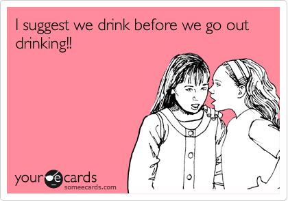 I suggest we drink before we go out drinking!!