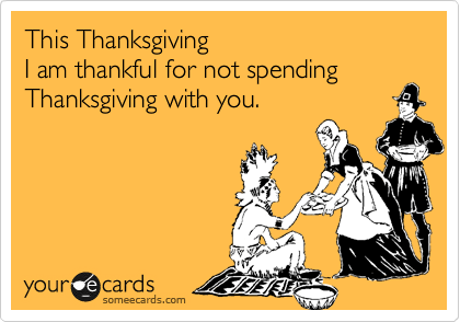 This Thanksgiving   
I am thankful for not spending Thanksgiving with you.