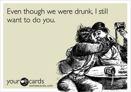 Even though we were drunk, I still want to do you.
