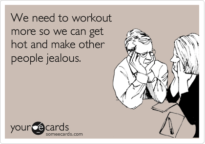 We need to workout  
more so we can get 
hot and make other 
people jealous.