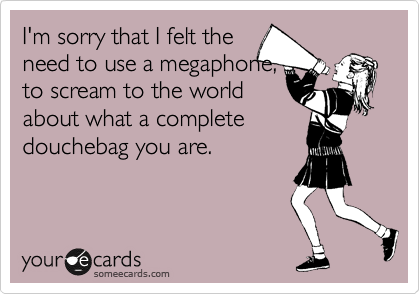 I'm sorry that I felt the
need to use a megaphone,
to scream to the world
about what a complete
douchebag you are.
