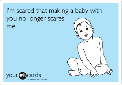 I'm scared that making a baby with you no longer scares
me.