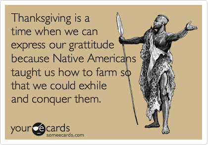 Thanksgiving is a
time when we can
express our grattitude
because Native Americans 
taught us how to farm so
that we could exhile
and conquer them.