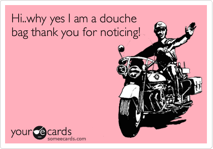 Hi..why yes I am a douche
bag thank you for noticing!