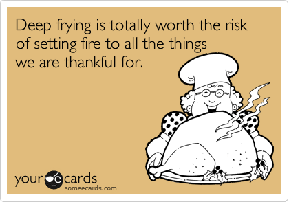 Deep frying is totally worth the risk of setting fire to all the things
we are thankful for.