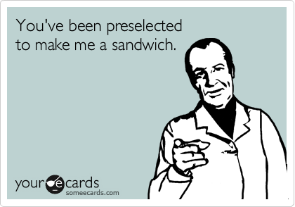 You've been preselected 
to make me a sandwich.