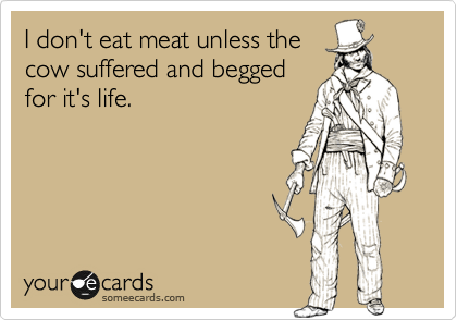 I don't eat meat unless the
cow suffered and begged
for it's life.