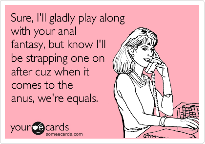 Sure, I'll gladly play along 
with your anal
fantasy, but know I'll
be strapping one on
after cuz when it
comes to the
anus, we're equals. 