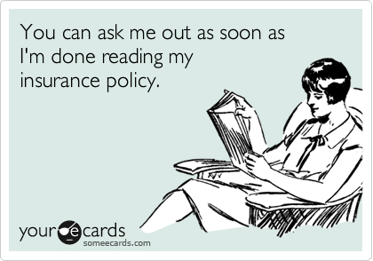 You can ask me out as soon as 
I'm done reading my
insurance policy.