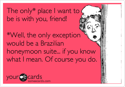 The only* place I want to
be is with you, friend!

*Well, the only exception
would be a Brazilian
honeymoon suite... if you know
what I mean. Of course you do. 