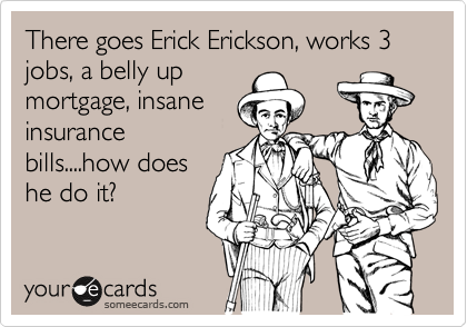 There goes Erick Erickson, works 3 jobs, a belly up
mortgage, insane
insurance
bills....how does
he do it?