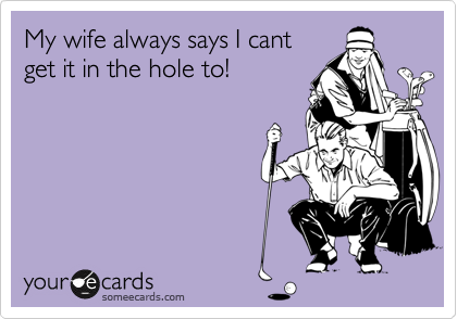 My wife always says I cant
get it in the hole to!
