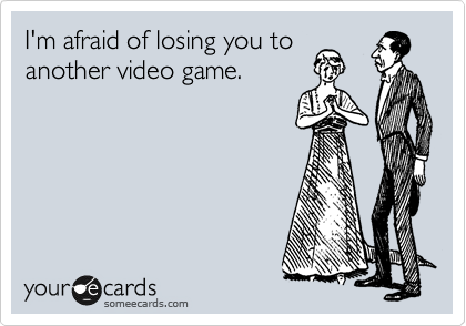 I'm afraid of losing you to
another video game.