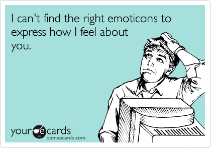 I can't find the right emoticons to express how I feel about
you.