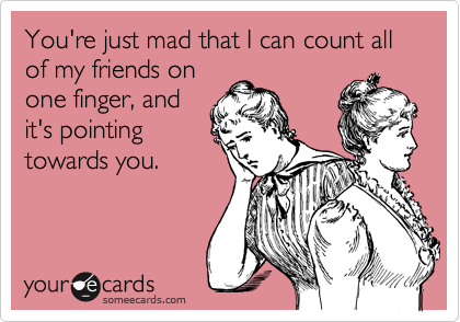 You're just mad that I can count all of my friends on
one finger, and
it's pointing
towards you.