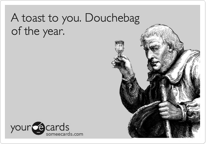 A toast to you. Douchebag
of the year.
