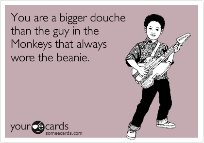 You are a bigger douche
than the guy in the
Monkeys that always
wore the beanie.