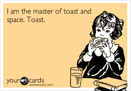 I am the master of toast and
space. Toast.