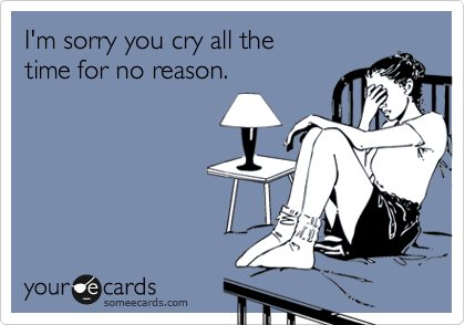I'm sorry you cry all the 
time for no reason. 