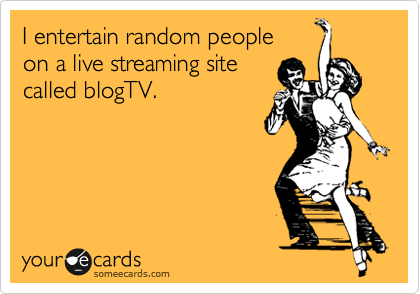 I entertain random people
on a live streaming site
called blogTV.