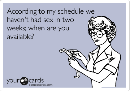 According to my schedule we
haven't had sex in two
weeks; when are you
available?