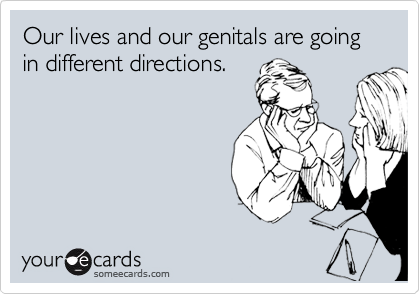 Our lives and our genitals are going in different directions.