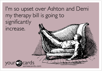 I'm so upset over Ashton and Demi my therapy bill is going to significantly
increase. 