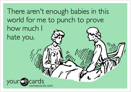 There aren't enough babies in this world for me to punch to prove how much I
hate you.