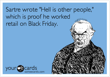 Sartre wrote "Hell is other people," which is proof he worked
retail on Black Friday.