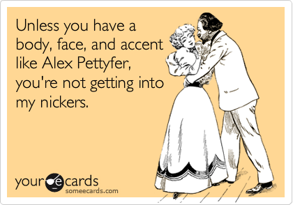 Unless you have a
body, face, and accent
like Alex Pettyfer,
you're not getting into
my nickers.