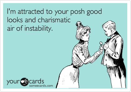 I'm attracted to your posh good looks and charismatic
air of instability.