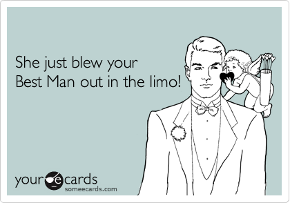 

She just blew your 
Best Man out in the limo!