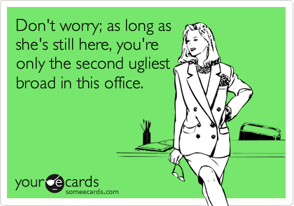 Don't worry; as long as
she's still here, you're
only the second ugliest
broad in this office.