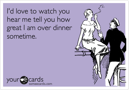 I'd love to watch you
hear me tell you how
great I am over dinner
sometime. 